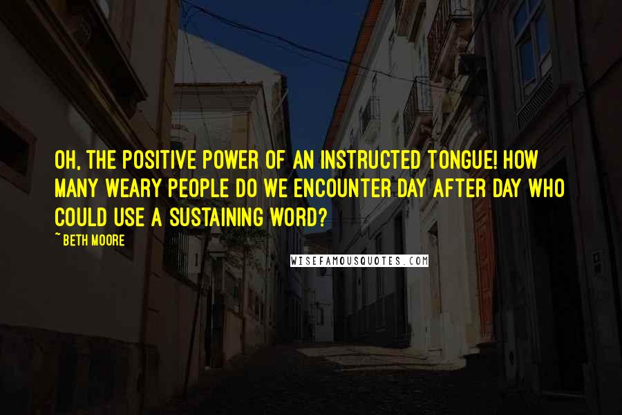 Beth Moore Quotes: Oh, the positive power of an instructed tongue! How many weary people do we encounter day after day who could use a sustaining word?