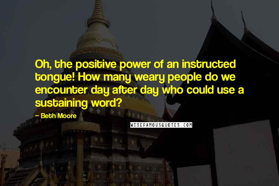 Beth Moore Quotes: Oh, the positive power of an instructed tongue! How many weary people do we encounter day after day who could use a sustaining word?