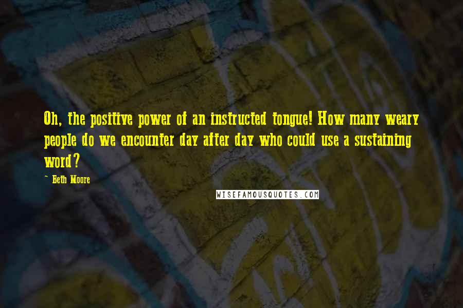 Beth Moore Quotes: Oh, the positive power of an instructed tongue! How many weary people do we encounter day after day who could use a sustaining word?