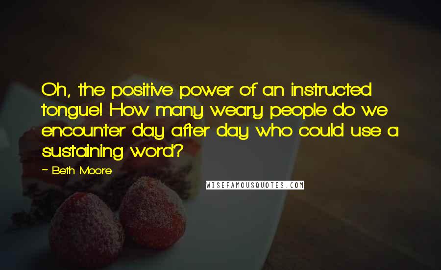 Beth Moore Quotes: Oh, the positive power of an instructed tongue! How many weary people do we encounter day after day who could use a sustaining word?