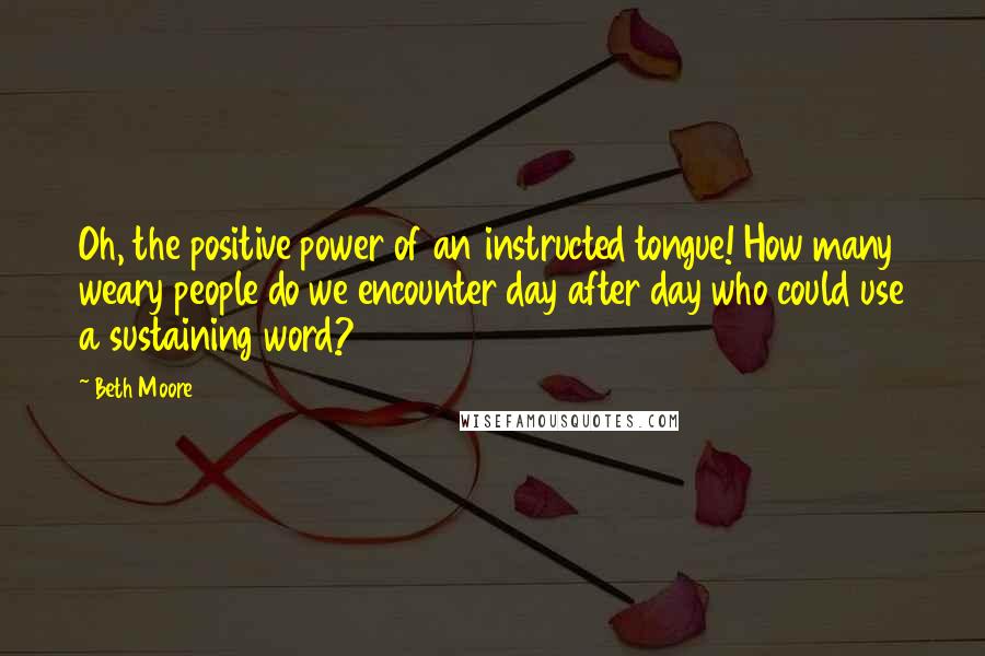 Beth Moore Quotes: Oh, the positive power of an instructed tongue! How many weary people do we encounter day after day who could use a sustaining word?