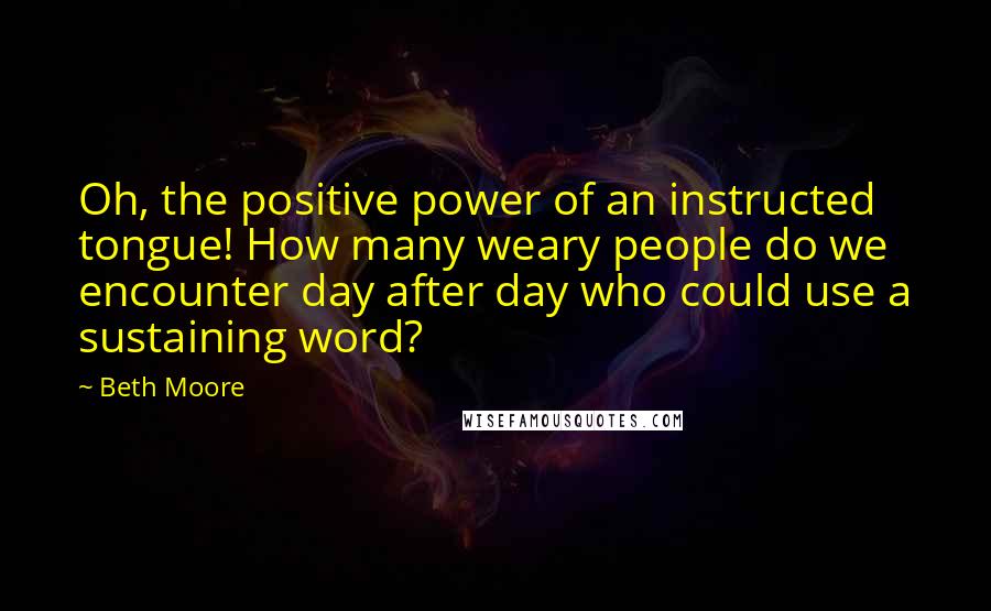 Beth Moore Quotes: Oh, the positive power of an instructed tongue! How many weary people do we encounter day after day who could use a sustaining word?