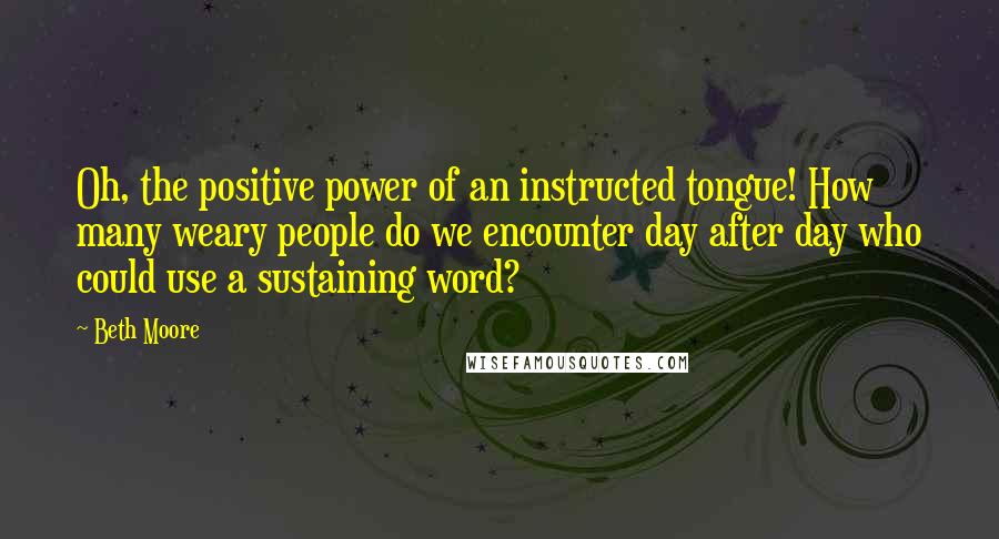 Beth Moore Quotes: Oh, the positive power of an instructed tongue! How many weary people do we encounter day after day who could use a sustaining word?