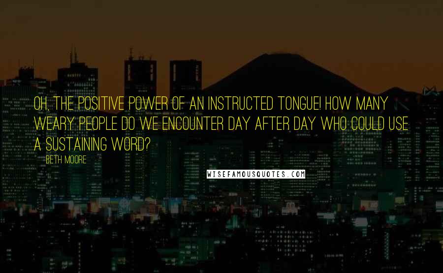 Beth Moore Quotes: Oh, the positive power of an instructed tongue! How many weary people do we encounter day after day who could use a sustaining word?