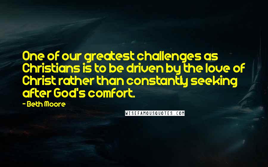Beth Moore Quotes: One of our greatest challenges as Christians is to be driven by the love of Christ rather than constantly seeking after God's comfort.