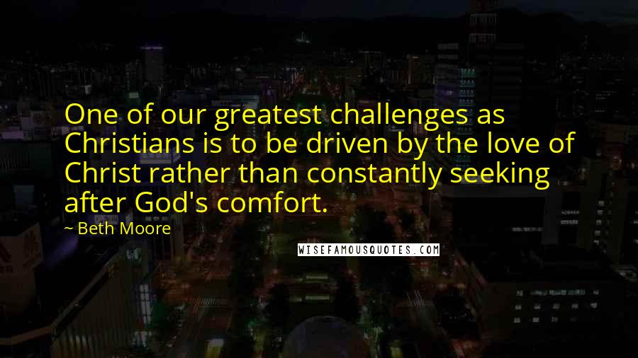 Beth Moore Quotes: One of our greatest challenges as Christians is to be driven by the love of Christ rather than constantly seeking after God's comfort.