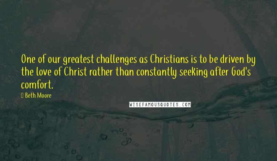 Beth Moore Quotes: One of our greatest challenges as Christians is to be driven by the love of Christ rather than constantly seeking after God's comfort.