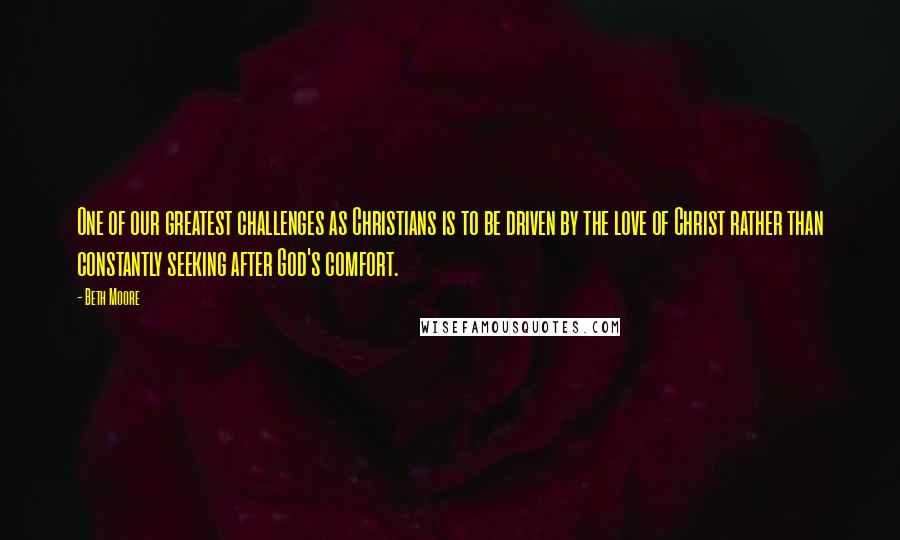 Beth Moore Quotes: One of our greatest challenges as Christians is to be driven by the love of Christ rather than constantly seeking after God's comfort.