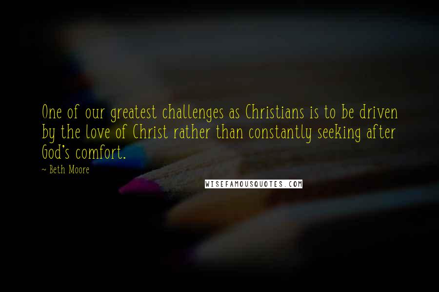 Beth Moore Quotes: One of our greatest challenges as Christians is to be driven by the love of Christ rather than constantly seeking after God's comfort.