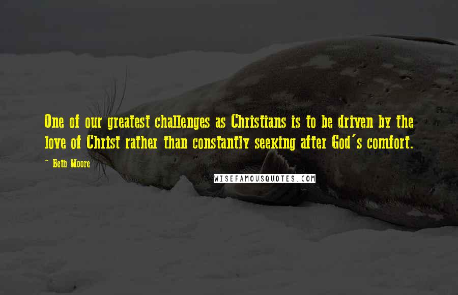 Beth Moore Quotes: One of our greatest challenges as Christians is to be driven by the love of Christ rather than constantly seeking after God's comfort.