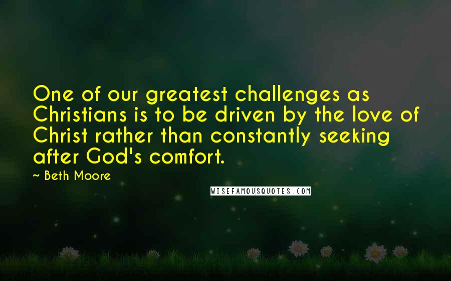 Beth Moore Quotes: One of our greatest challenges as Christians is to be driven by the love of Christ rather than constantly seeking after God's comfort.