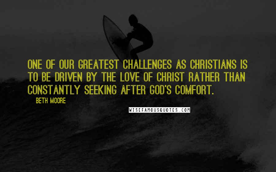 Beth Moore Quotes: One of our greatest challenges as Christians is to be driven by the love of Christ rather than constantly seeking after God's comfort.