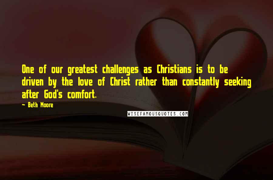 Beth Moore Quotes: One of our greatest challenges as Christians is to be driven by the love of Christ rather than constantly seeking after God's comfort.