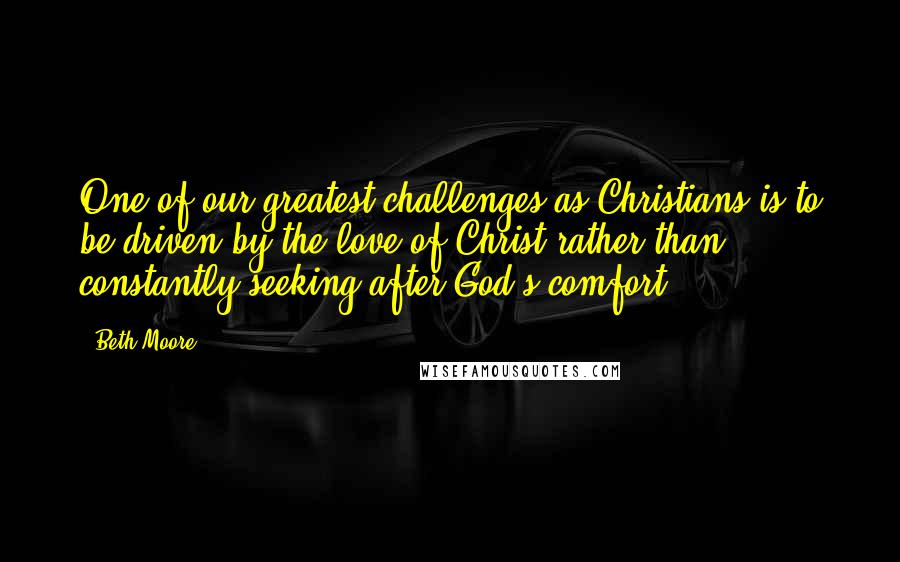 Beth Moore Quotes: One of our greatest challenges as Christians is to be driven by the love of Christ rather than constantly seeking after God's comfort.