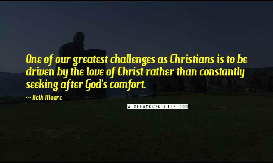 Beth Moore Quotes: One of our greatest challenges as Christians is to be driven by the love of Christ rather than constantly seeking after God's comfort.