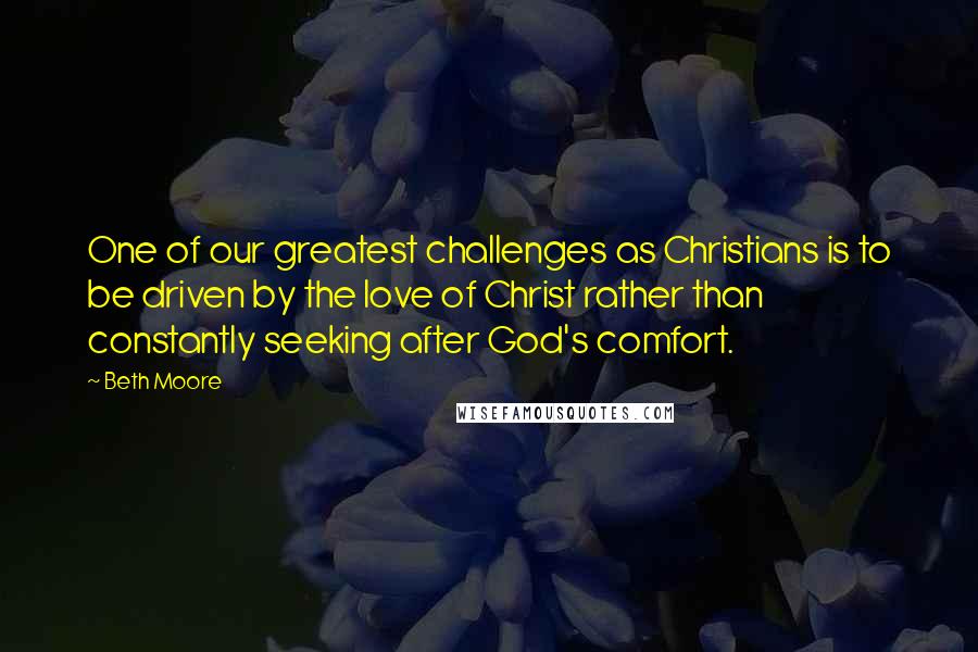 Beth Moore Quotes: One of our greatest challenges as Christians is to be driven by the love of Christ rather than constantly seeking after God's comfort.