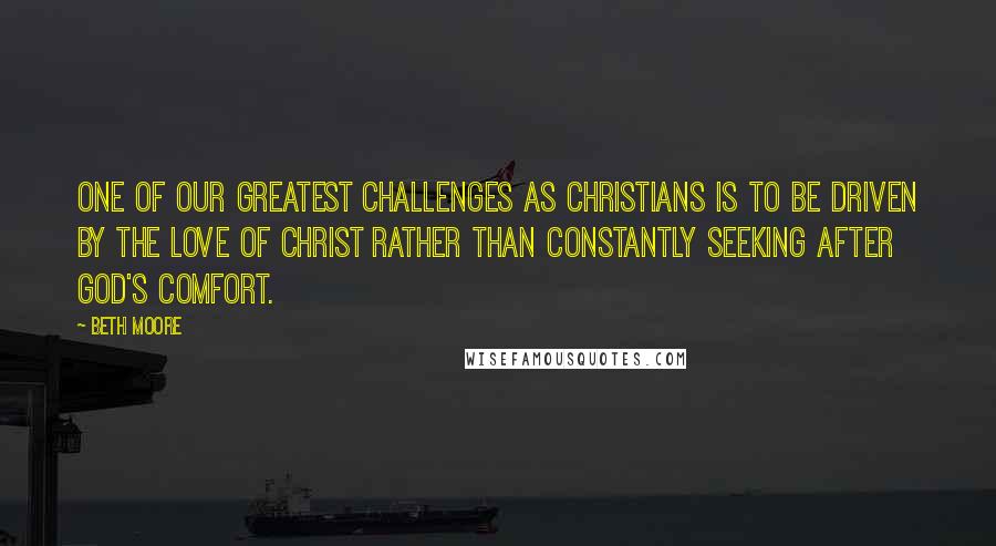 Beth Moore Quotes: One of our greatest challenges as Christians is to be driven by the love of Christ rather than constantly seeking after God's comfort.