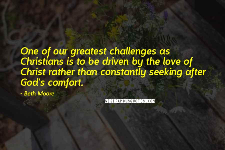 Beth Moore Quotes: One of our greatest challenges as Christians is to be driven by the love of Christ rather than constantly seeking after God's comfort.