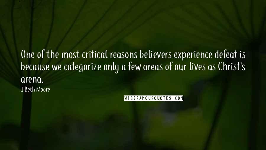 Beth Moore Quotes: One of the most critical reasons believers experience defeat is because we categorize only a few areas of our lives as Christ's arena.