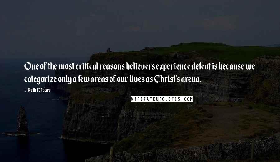 Beth Moore Quotes: One of the most critical reasons believers experience defeat is because we categorize only a few areas of our lives as Christ's arena.