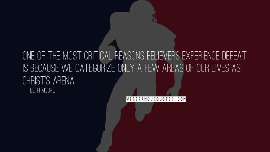 Beth Moore Quotes: One of the most critical reasons believers experience defeat is because we categorize only a few areas of our lives as Christ's arena.