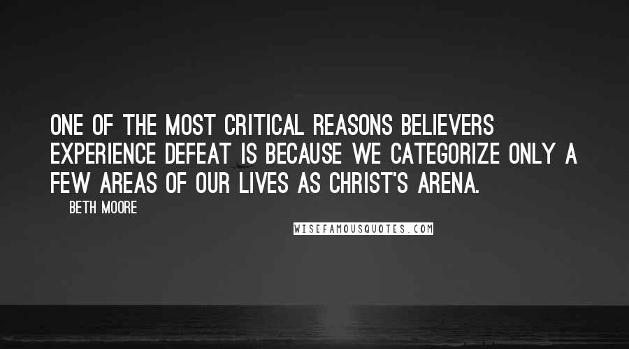 Beth Moore Quotes: One of the most critical reasons believers experience defeat is because we categorize only a few areas of our lives as Christ's arena.
