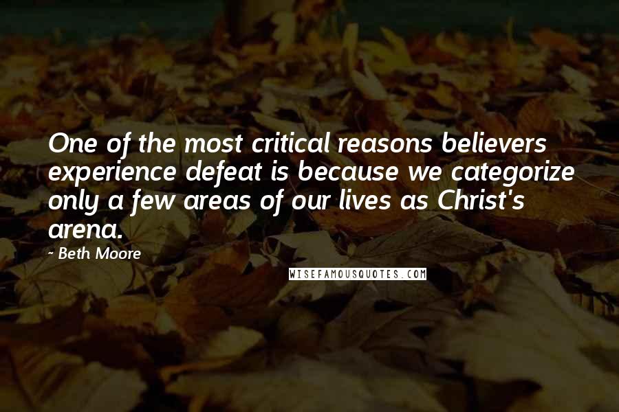 Beth Moore Quotes: One of the most critical reasons believers experience defeat is because we categorize only a few areas of our lives as Christ's arena.