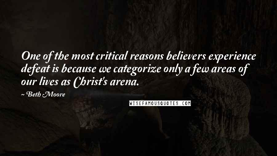 Beth Moore Quotes: One of the most critical reasons believers experience defeat is because we categorize only a few areas of our lives as Christ's arena.
