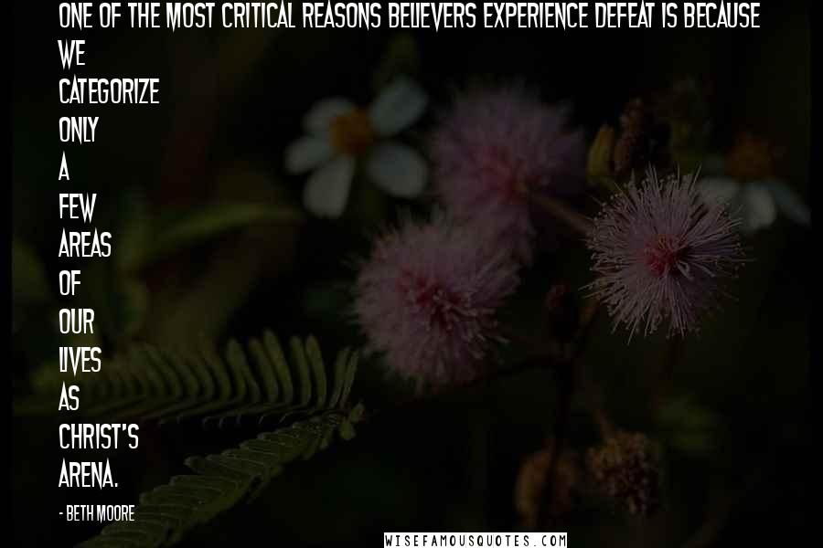 Beth Moore Quotes: One of the most critical reasons believers experience defeat is because we categorize only a few areas of our lives as Christ's arena.
