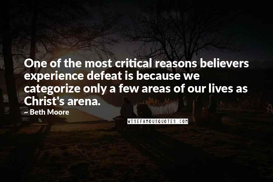 Beth Moore Quotes: One of the most critical reasons believers experience defeat is because we categorize only a few areas of our lives as Christ's arena.