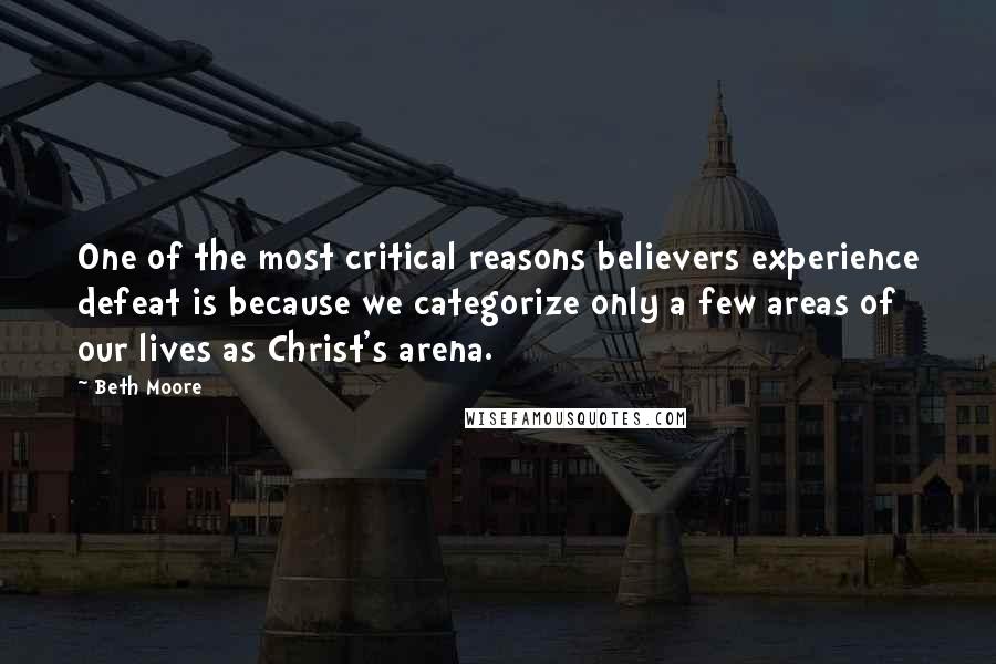 Beth Moore Quotes: One of the most critical reasons believers experience defeat is because we categorize only a few areas of our lives as Christ's arena.