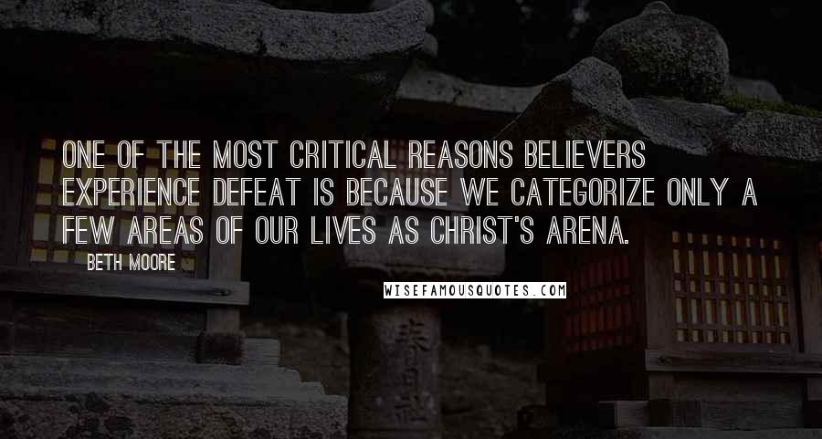 Beth Moore Quotes: One of the most critical reasons believers experience defeat is because we categorize only a few areas of our lives as Christ's arena.