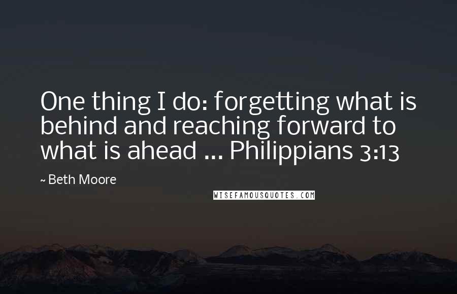 Beth Moore Quotes: One thing I do: forgetting what is behind and reaching forward to what is ahead ... Philippians 3:13