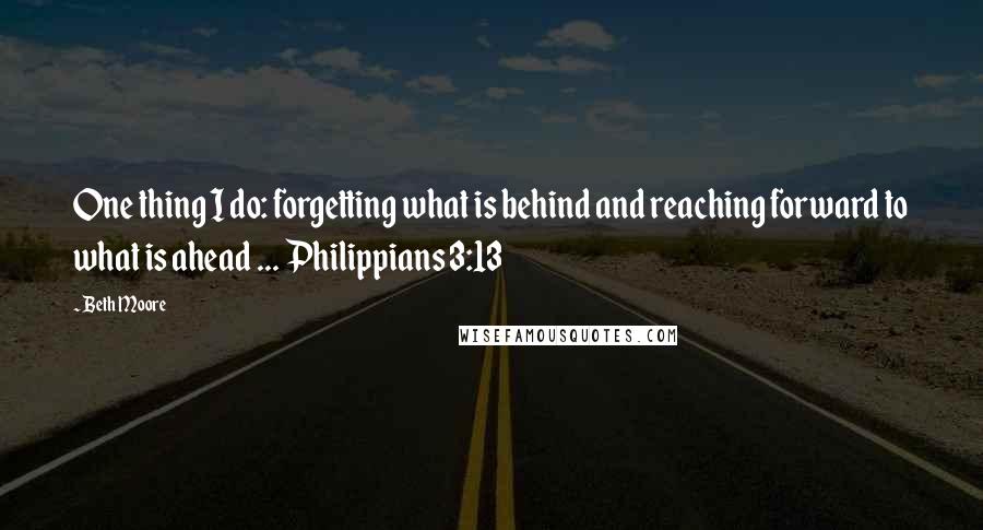 Beth Moore Quotes: One thing I do: forgetting what is behind and reaching forward to what is ahead ... Philippians 3:13