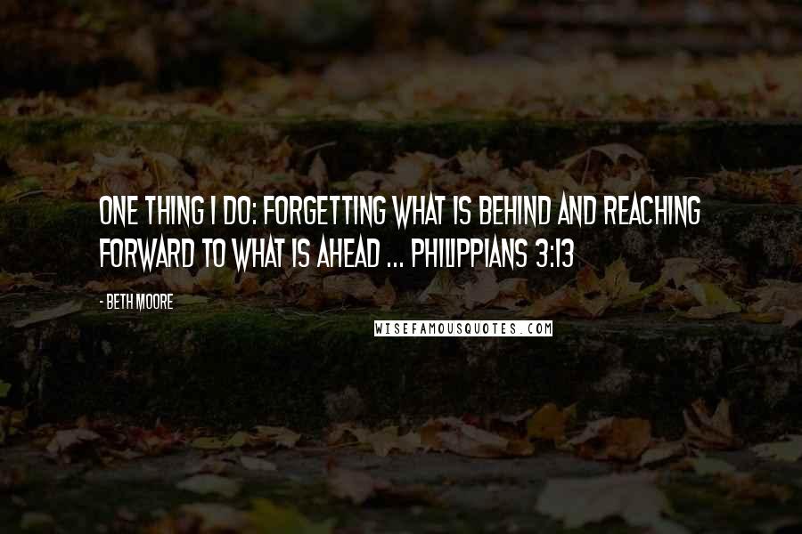 Beth Moore Quotes: One thing I do: forgetting what is behind and reaching forward to what is ahead ... Philippians 3:13