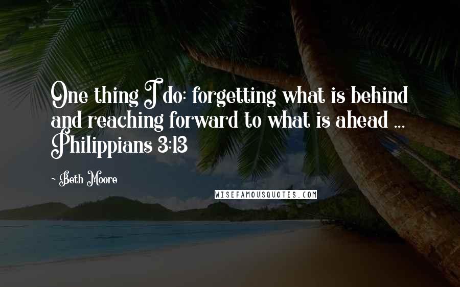 Beth Moore Quotes: One thing I do: forgetting what is behind and reaching forward to what is ahead ... Philippians 3:13