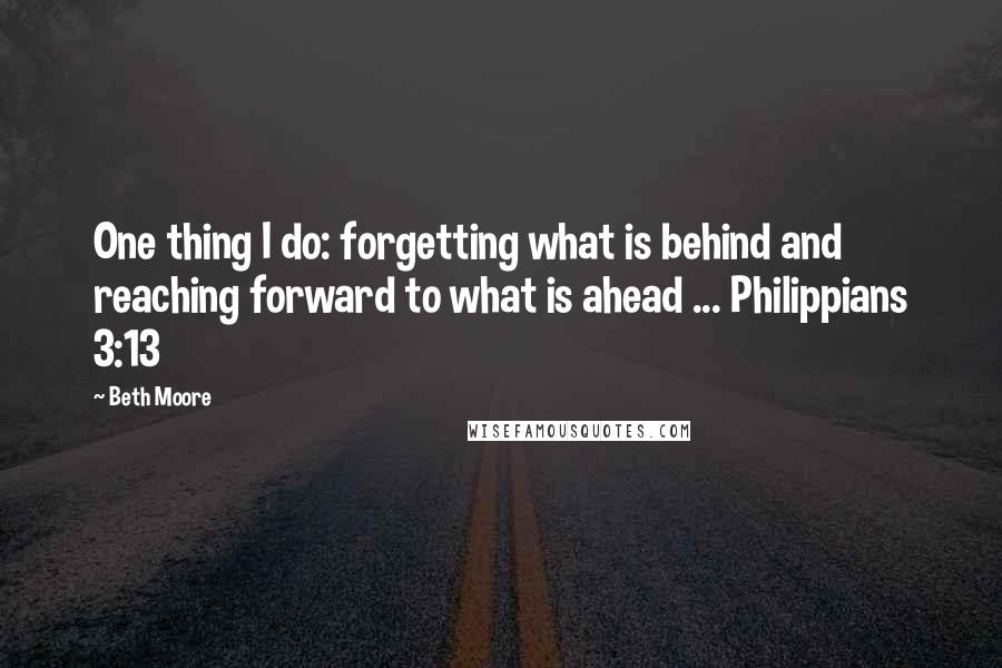 Beth Moore Quotes: One thing I do: forgetting what is behind and reaching forward to what is ahead ... Philippians 3:13