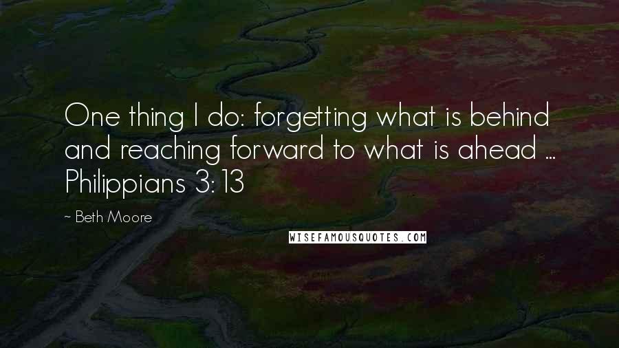 Beth Moore Quotes: One thing I do: forgetting what is behind and reaching forward to what is ahead ... Philippians 3:13