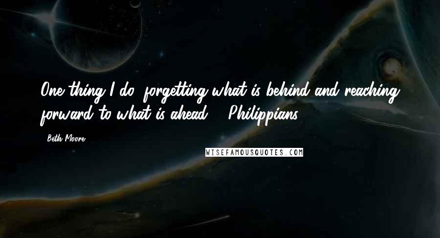 Beth Moore Quotes: One thing I do: forgetting what is behind and reaching forward to what is ahead ... Philippians 3:13