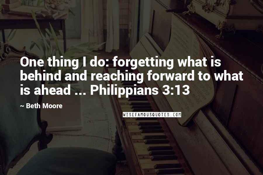 Beth Moore Quotes: One thing I do: forgetting what is behind and reaching forward to what is ahead ... Philippians 3:13