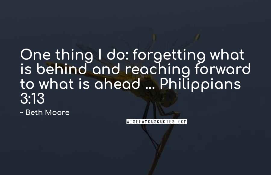 Beth Moore Quotes: One thing I do: forgetting what is behind and reaching forward to what is ahead ... Philippians 3:13