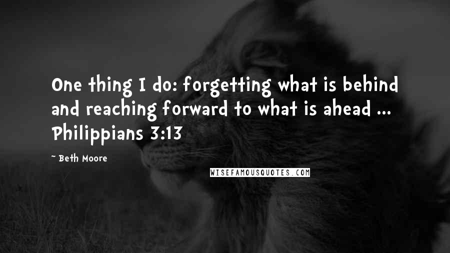 Beth Moore Quotes: One thing I do: forgetting what is behind and reaching forward to what is ahead ... Philippians 3:13