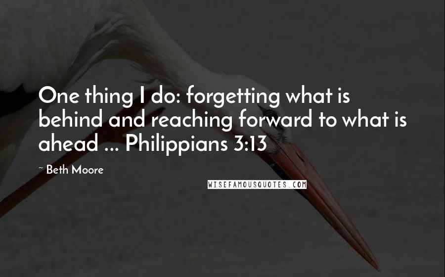 Beth Moore Quotes: One thing I do: forgetting what is behind and reaching forward to what is ahead ... Philippians 3:13