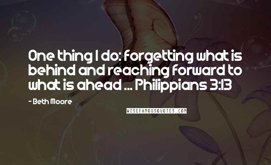 Beth Moore Quotes: One thing I do: forgetting what is behind and reaching forward to what is ahead ... Philippians 3:13