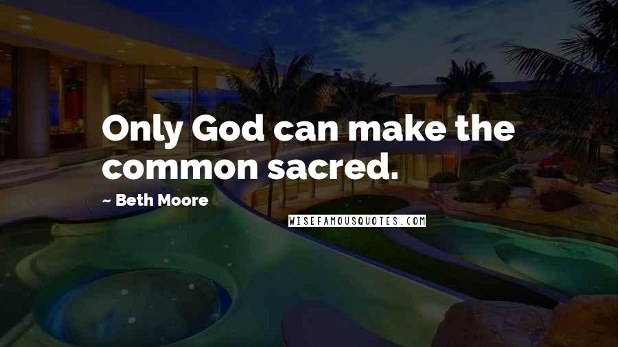 Beth Moore Quotes: Only God can make the common sacred.