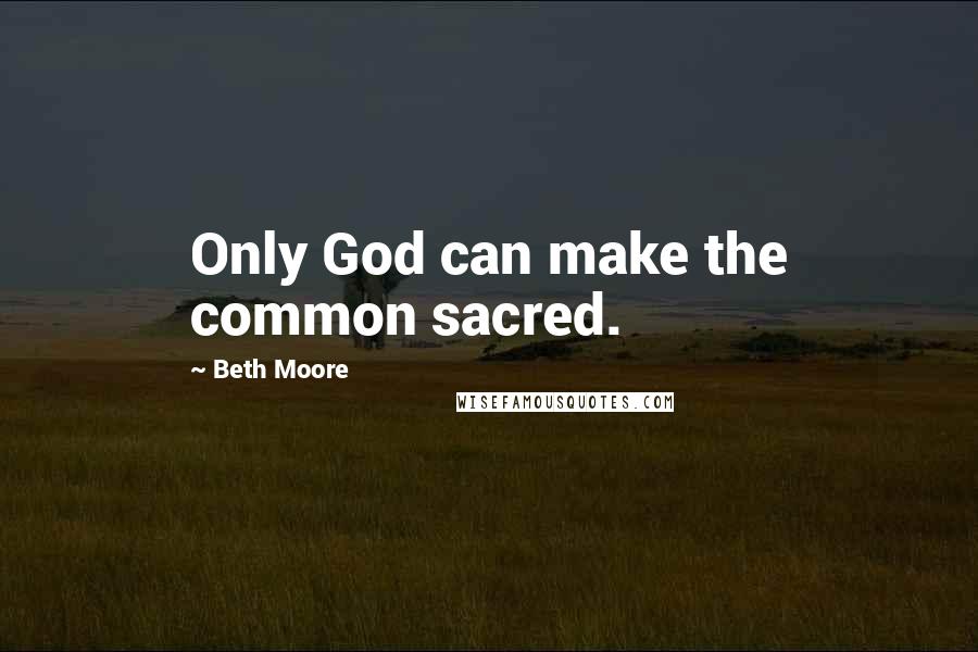 Beth Moore Quotes: Only God can make the common sacred.