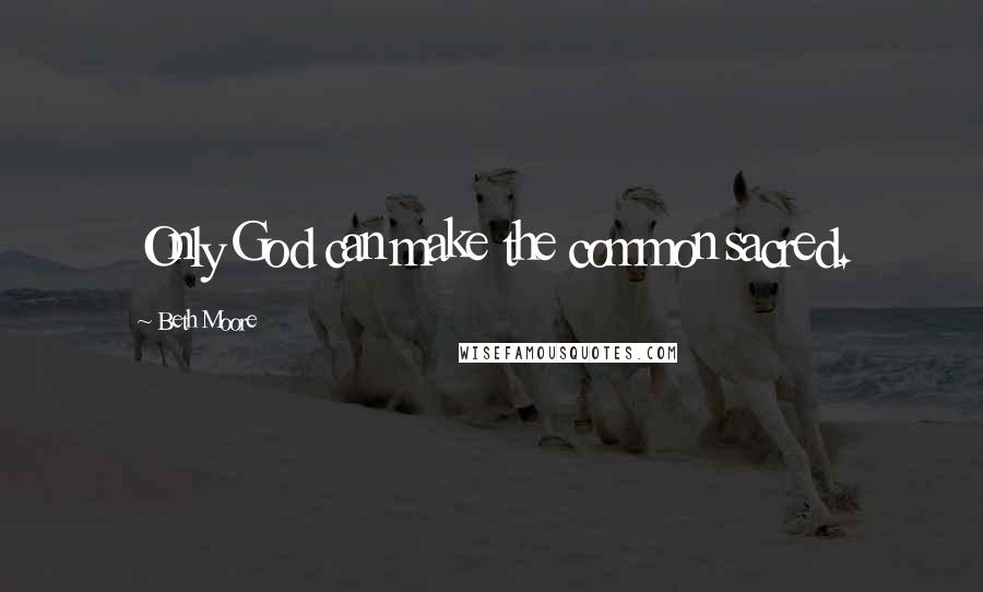 Beth Moore Quotes: Only God can make the common sacred.