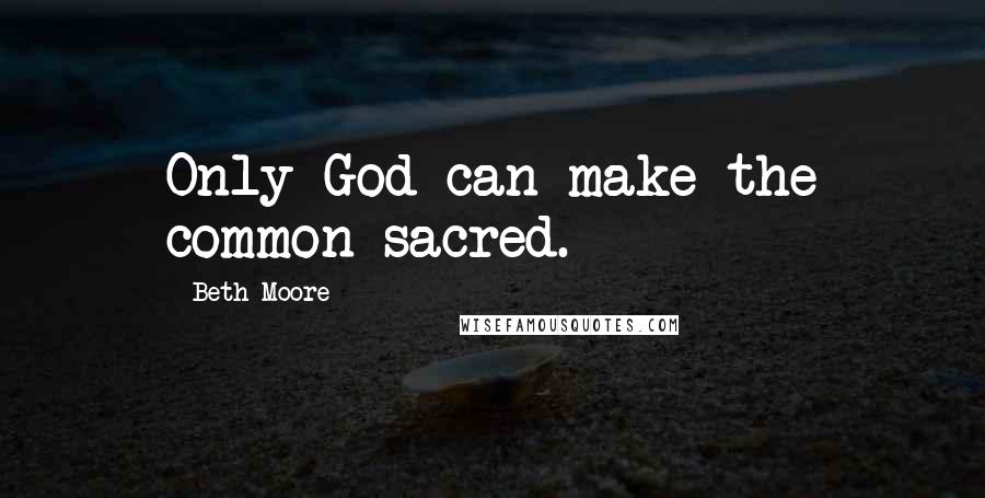 Beth Moore Quotes: Only God can make the common sacred.