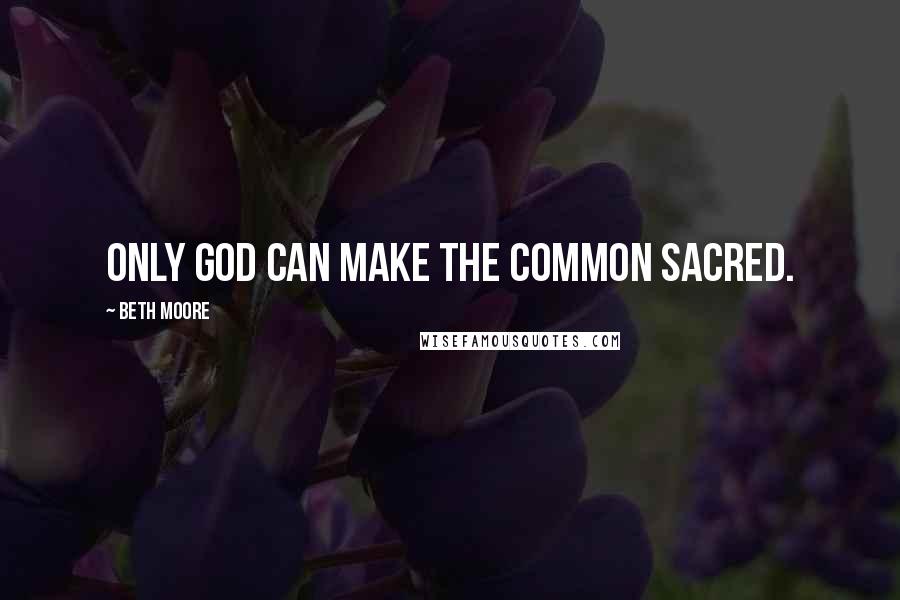 Beth Moore Quotes: Only God can make the common sacred.