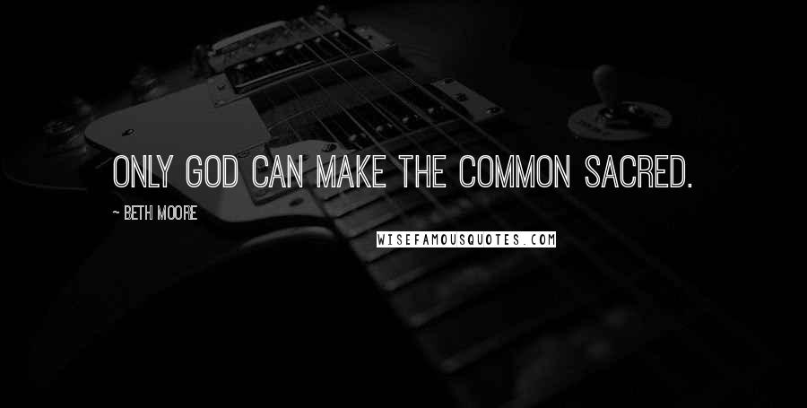 Beth Moore Quotes: Only God can make the common sacred.